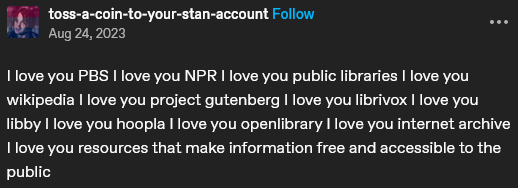 A Tumblr post from user'toss-a-coin-to-your-stan-account' that reads: I love you PBS I love you NPR I love you public libraries I love you wikipedia I love you project gutenberg I love you librivox I love you libby I love you hoopla I love you openlibrary I love you internet archive I love you resources that make information free and accessibile to the public